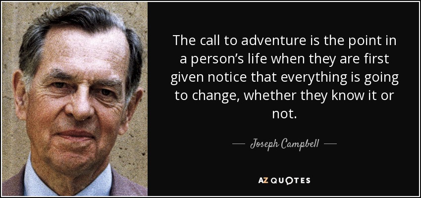 The call to adventure is the point in a person’s life when they are first given notice that everything is going to change, whether they know it or not. - Joseph Campbell