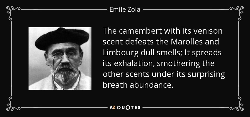 The camembert with its venison scent defeats the Marolles and Limbourg dull smells; It spreads its exhalation, smothering the other scents under its surprising breath abundance. - Emile Zola