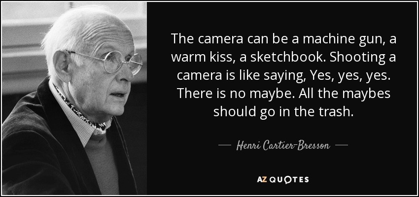 The camera can be a machine gun, a warm kiss, a sketchbook. Shooting a camera is like saying, Yes, yes, yes. There is no maybe. All the maybes should go in the trash. - Henri Cartier-Bresson