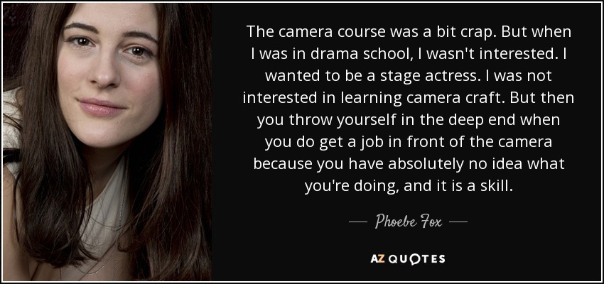 The camera course was a bit crap. But when I was in drama school, I wasn't interested. I wanted to be a stage actress. I was not interested in learning camera craft. But then you throw yourself in the deep end when you do get a job in front of the camera because you have absolutely no idea what you're doing, and it is a skill. - Phoebe Fox
