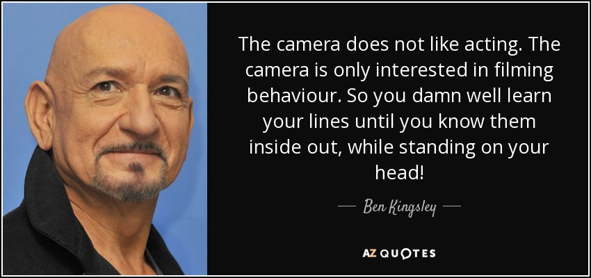 The camera does not like acting. The camera is only interested in filming behaviour. So you damn well learn your lines until you know them inside out, while standing on your head! - Ben Kingsley