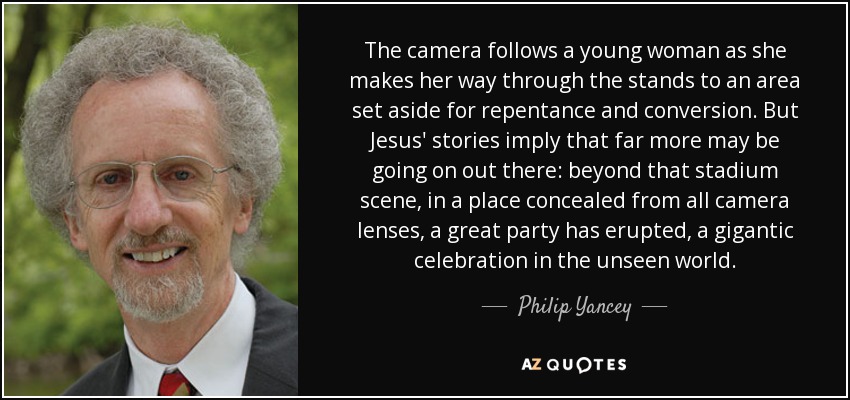 The camera follows a young woman as she makes her way through the stands to an area set aside for repentance and conversion. But Jesus' stories imply that far more may be going on out there: beyond that stadium scene, in a place concealed from all camera lenses, a great party has erupted, a gigantic celebration in the unseen world. - Philip Yancey