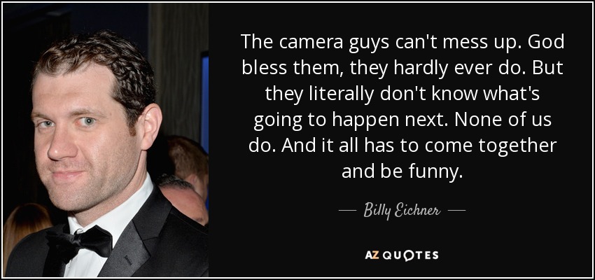 The camera guys can't mess up. God bless them, they hardly ever do. But they literally don't know what's going to happen next. None of us do. And it all has to come together and be funny. - Billy Eichner