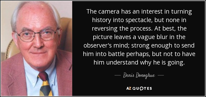 The camera has an interest in turning history into spectacle, but none in reversing the process. At best, the picture leaves a vague blur in the observer's mind; strong enough to send him into battle perhaps, but not to have him understand why he is going. - Denis Donoghue