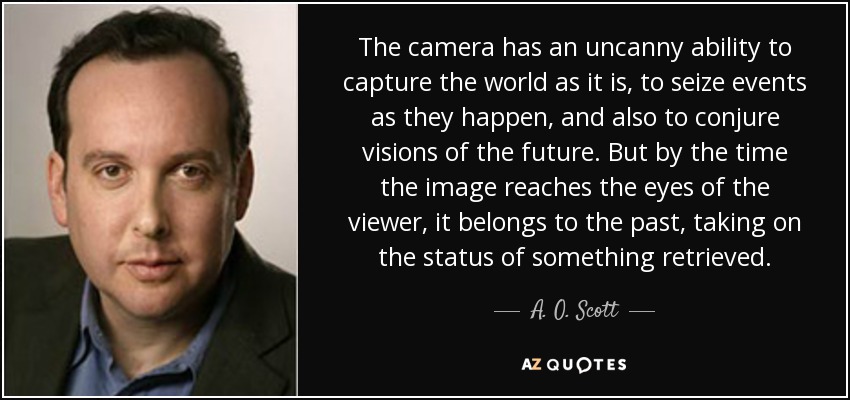 The camera has an uncanny ability to capture the world as it is, to seize events as they happen, and also to conjure visions of the future. But by the time the image reaches the eyes of the viewer, it belongs to the past, taking on the status of something retrieved. - A. O. Scott