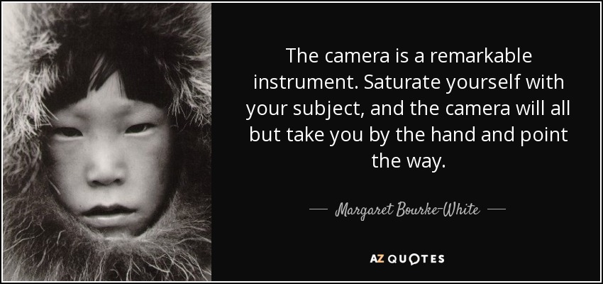 The camera is a remarkable instrument. Saturate yourself with your subject, and the camera will all but take you by the hand and point the way. - Margaret Bourke-White