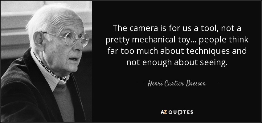 The camera is for us a tool, not a pretty mechanical toy ... people think far too much about techniques and not enough about seeing. - Henri Cartier-Bresson