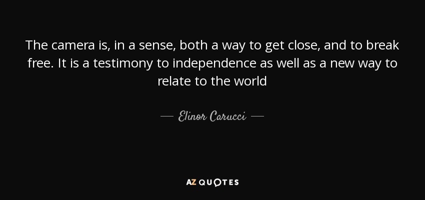 The camera is, in a sense, both a way to get close, and to break free. It is a testimony to independence as well as a new way to relate to the world - Elinor Carucci