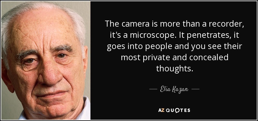The camera is more than a recorder, it's a microscope. It penetrates, it goes into people and you see their most private and concealed thoughts. - Elia Kazan