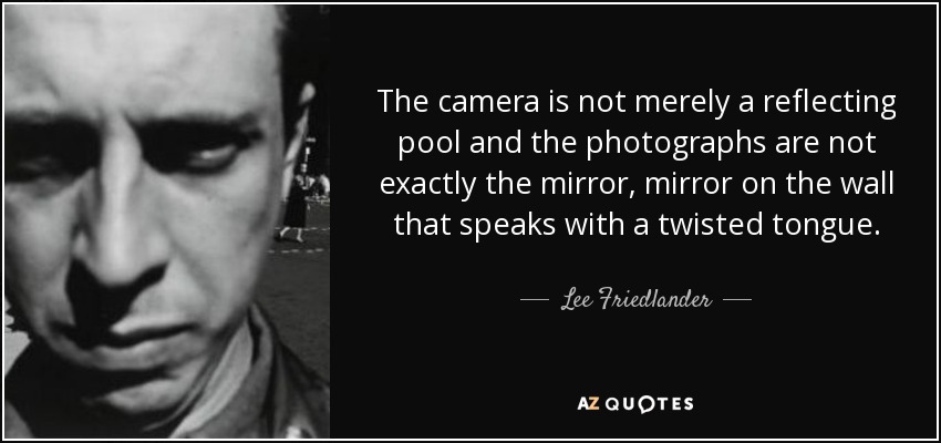 The camera is not merely a reflecting pool and the photographs are not exactly the mirror, mirror on the wall that speaks with a twisted tongue. - Lee Friedlander