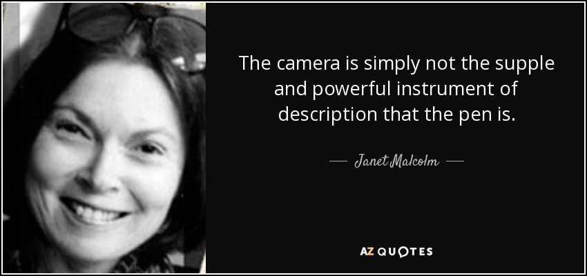 The camera is simply not the supple and powerful instrument of description that the pen is. - Janet Malcolm