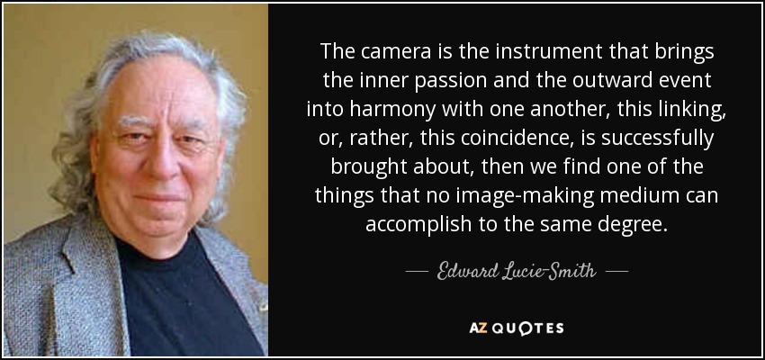 The camera is the instrument that brings the inner passion and the outward event into harmony with one another, this linking, or, rather, this coincidence, is successfully brought about, then we find one of the things that no image-making medium can accomplish to the same degree. - Edward Lucie-Smith