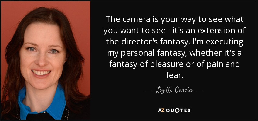 The camera is your way to see what you want to see - it's an extension of the director's fantasy. I'm executing my personal fantasy, whether it's a fantasy of pleasure or of pain and fear. - Liz W. Garcia