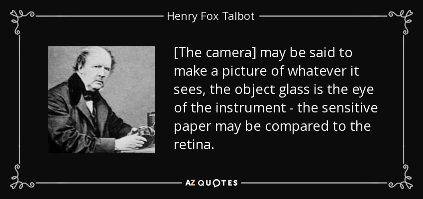 [The camera] may be said to make a picture of whatever it sees, the object glass is the eye of the instrument - the sensitive paper may be compared to the retina. - Henry Fox Talbot
