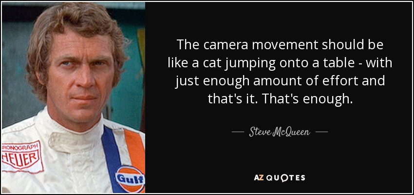 The camera movement should be like a cat jumping onto a table - with just enough amount of effort and that's it. That's enough. - Steve McQueen