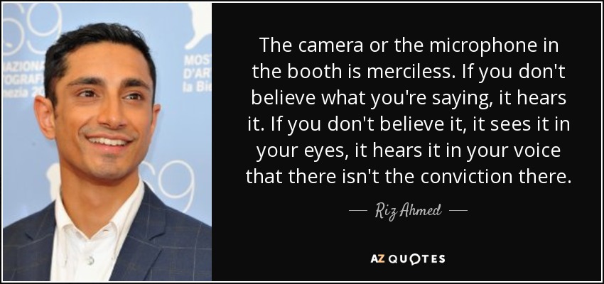 The camera or the microphone in the booth is merciless. If you don't believe what you're saying, it hears it. If you don't believe it, it sees it in your eyes, it hears it in your voice that there isn't the conviction there. - Riz Ahmed