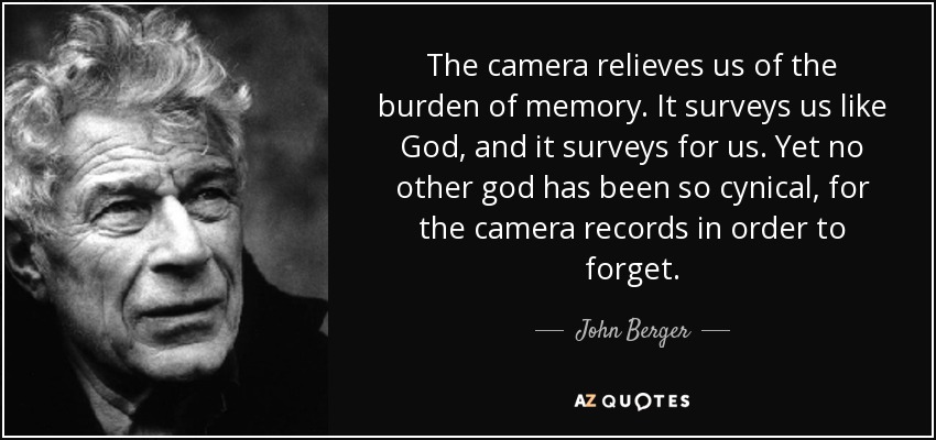 The camera relieves us of the burden of memory. It surveys us like God, and it surveys for us. Yet no other god has been so cynical, for the camera records in order to forget. - John Berger