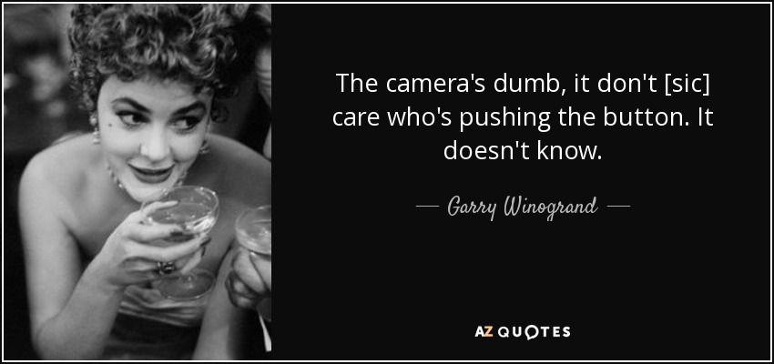 The camera's dumb, it don't [sic] care who's pushing the button. It doesn't know. - Garry Winogrand