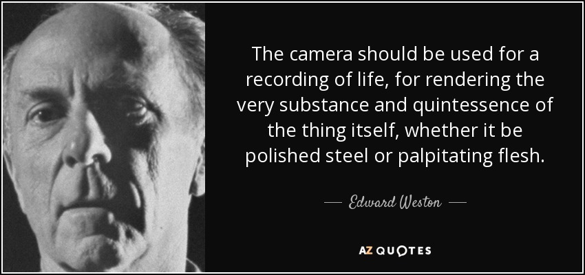 The camera should be used for a recording of life, for rendering the very substance and quintessence of the thing itself, whether it be polished steel or palpitating flesh. - Edward Weston