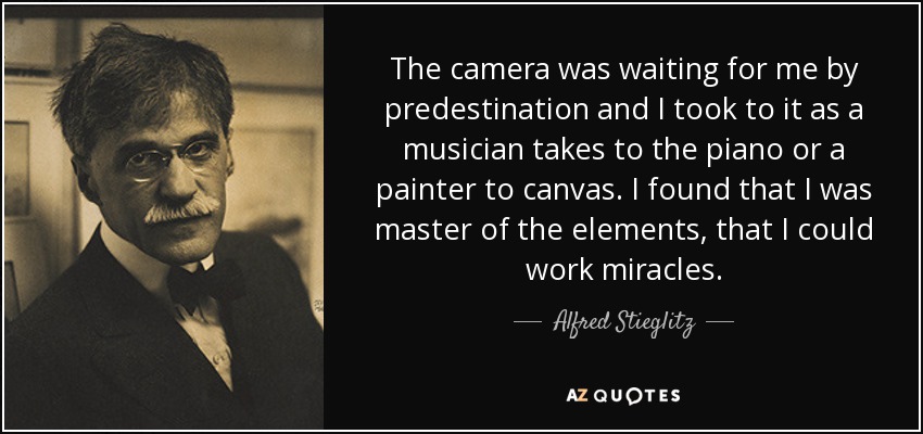 The camera was waiting for me by predestination and I took to it as a musician takes to the piano or a painter to canvas. I found that I was master of the elements, that I could work miracles. - Alfred Stieglitz