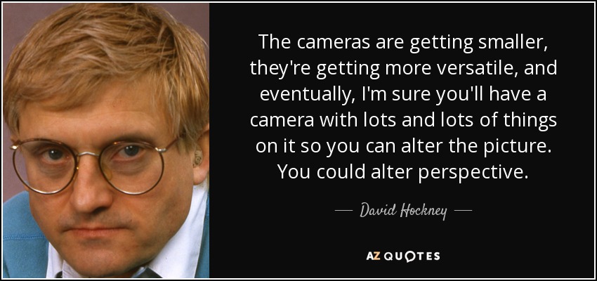 The cameras are getting smaller, they're getting more versatile, and eventually, I'm sure you'll have a camera with lots and lots of things on it so you can alter the picture. You could alter perspective. - David Hockney