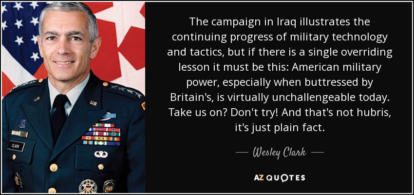 The campaign in Iraq illustrates the continuing progress of military technology and tactics, but if there is a single overriding lesson it must be this: American military power, especially when buttressed by Britain's, is virtually unchallengeable today. Take us on? Don't try! And that's not hubris, it's just plain fact. - Wesley Clark