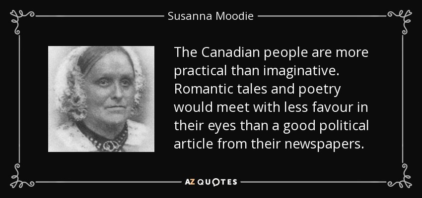The Canadian people are more practical than imaginative. Romantic tales and poetry would meet with less favour in their eyes than a good political article from their newspapers. - Susanna Moodie