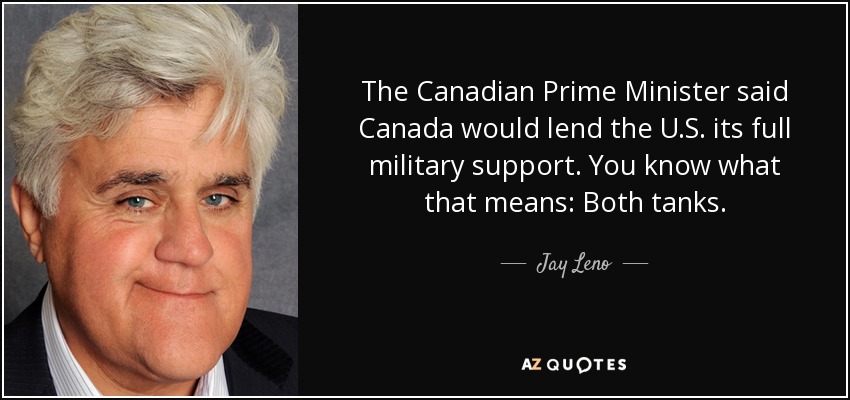 The Canadian Prime Minister said Canada would lend the U.S. its full military support. You know what that means: Both tanks. - Jay Leno