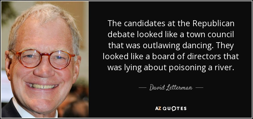 The candidates at the Republican debate looked like a town council that was outlawing dancing. They looked like a board of directors that was lying about poisoning a river. - David Letterman
