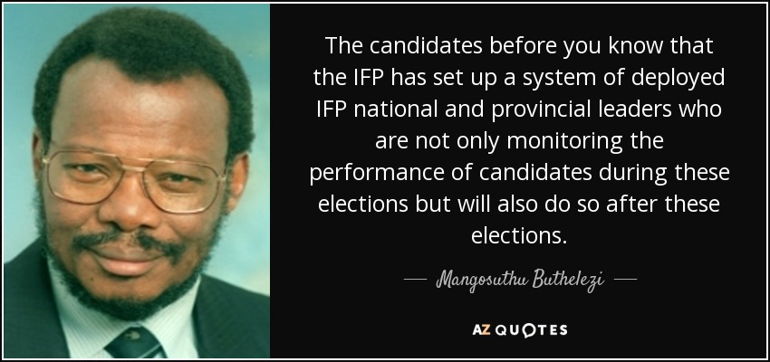 The candidates before you know that the IFP has set up a system of deployed IFP national and provincial leaders who are not only monitoring the performance of candidates during these elections but will also do so after these elections. - Mangosuthu Buthelezi