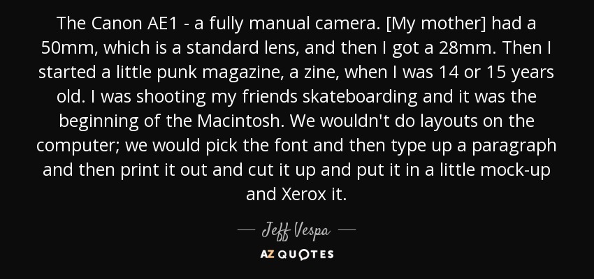 The Canon AE1 - a fully manual camera. [My mother] had a 50mm, which is a standard lens, and then I got a 28mm. Then I started a little punk magazine, a zine, when I was 14 or 15 years old. I was shooting my friends skateboarding and it was the beginning of the Macintosh. We wouldn't do layouts on the computer; we would pick the font and then type up a paragraph and then print it out and cut it up and put it in a little mock-up and Xerox it. - Jeff Vespa