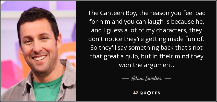 The Canteen Boy, the reason you feel bad for him and you can laugh is because he, and I guess a lot of my characters, they don't notice they're getting made fun of. So they'll say something back that's not that great a quip, but in their mind they won the argument. - Adam Sandler