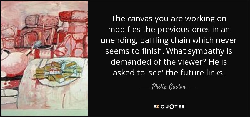 The canvas you are working on modifies the previous ones in an unending, baffling chain which never seems to finish. What sympathy is demanded of the viewer? He is asked to 'see' the future links. - Philip Guston