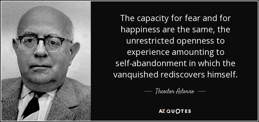 The capacity for fear and for happiness are the same, the unrestricted openness to experience amounting to self-abandonment in which the vanquished rediscovers himself. - Theodor Adorno