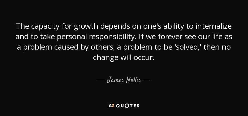 The capacity for growth depends on one's ability to internalize and to take personal responsibility. If we forever see our life as a problem caused by others, a problem to be 'solved,' then no change will occur. - James Hollis