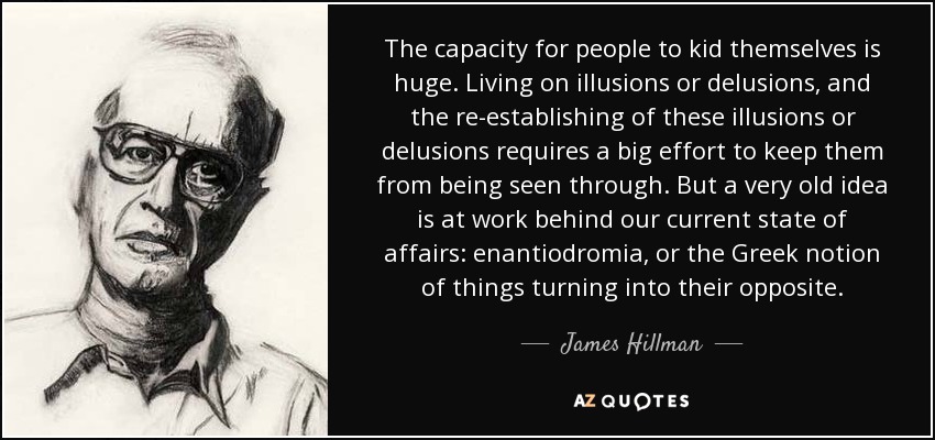 The capacity for people to kid themselves is huge. Living on illusions or delusions, and the re-establishing of these illusions or delusions requires a big effort to keep them from being seen through. But a very old idea is at work behind our current state of affairs: enantiodromia, or the Greek notion of things turning into their opposite. - James Hillman