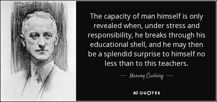 The capacity of man himself is only revealed when, under stress and responsibility, he breaks through his educational shell, and he may then be a splendid surprise to himself no less than to this teachers. - Harvey Cushing