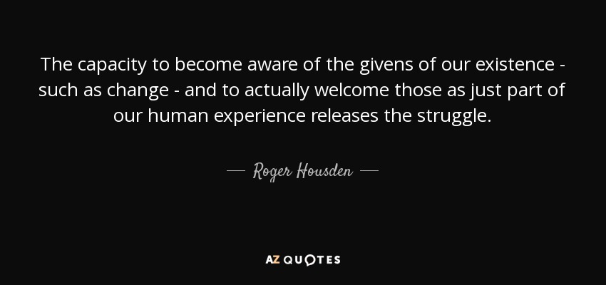 The capacity to become aware of the givens of our existence - such as change - and to actually welcome those as just part of our human experience releases the struggle. - Roger Housden