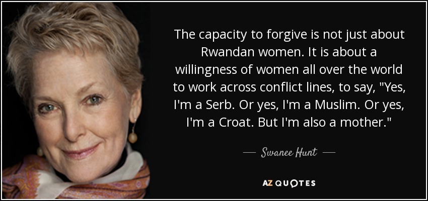 The capacity to forgive is not just about Rwandan women. It is about a willingness of women all over the world to work across conflict lines, to say, 