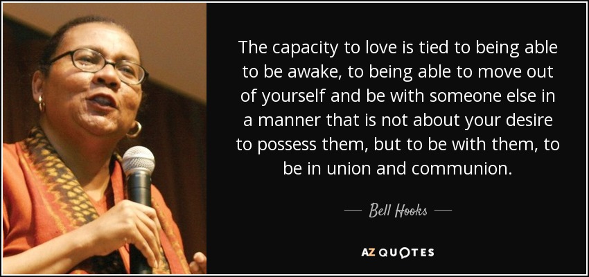 The capacity to love is tied to being able to be awake, to being able to move out of yourself and be with someone else in a manner that is not about your desire to possess them, but to be with them, to be in union and communion. - Bell Hooks
