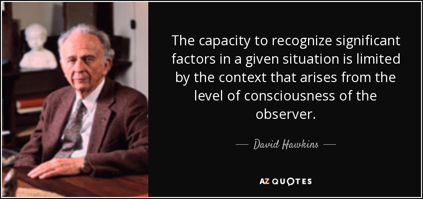 The capacity to recognize significant factors in a given situation is limited by the context that arises from the level of consciousness of the observer. - David Hawkins