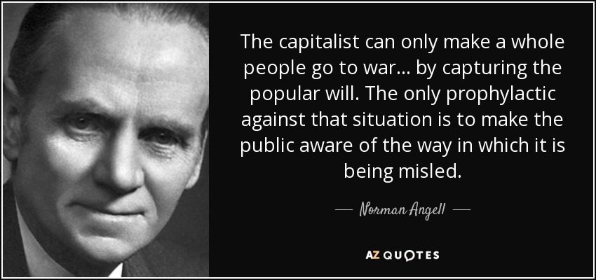 The capitalist can only make a whole people go to war . . . by capturing the popular will. The only prophylactic against that situation is to make the public aware of the way in which it is being misled. - Norman Angell