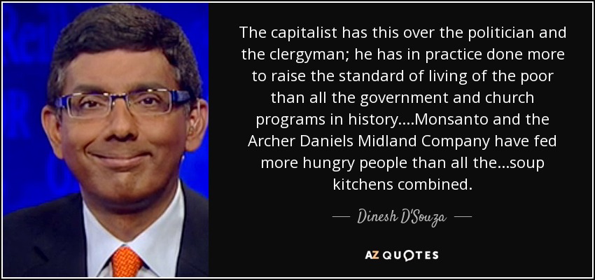 The capitalist has this over the politician and the clergyman; he has in practice done more to raise the standard of living of the poor than all the government and church programs in history....Monsanto and the Archer Daniels Midland Company have fed more hungry people than all the...soup kitchens combined. - Dinesh D'Souza