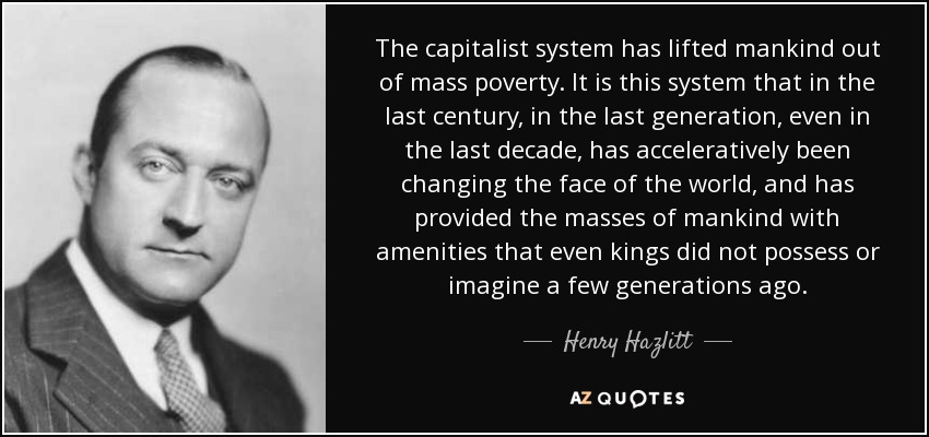 The capitalist system has lifted mankind out of mass poverty. It is this system that in the last century, in the last generation, even in the last decade, has acceleratively been changing the face of the world, and has provided the masses of mankind with amenities that even kings did not possess or imagine a few generations ago. - Henry Hazlitt