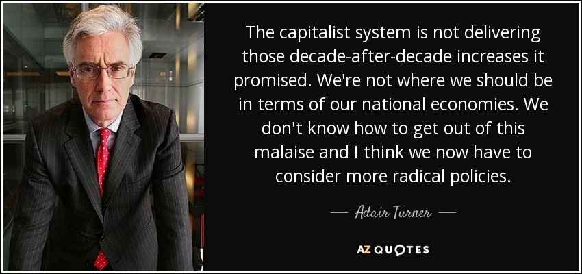 The capitalist system is not delivering those decade-after-decade increases it promised. We're not where we should be in terms of our national economies. We don't know how to get out of this malaise and I think we now have to consider more radical policies. - Adair Turner, Baron Turner of Ecchinswell