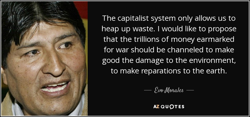 The capitalist system only allows us to heap up waste. I would like to propose that the trillions of money earmarked for war should be channeled to make good the damage to the environment, to make reparations to the earth. - Evo Morales