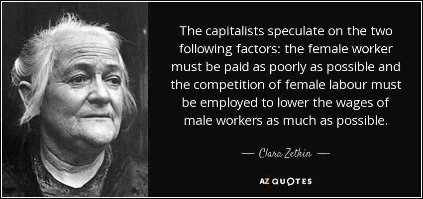 The capitalists speculate on the two following factors: the female worker must be paid as poorly as possible and the competition of female labour must be employed to lower the wages of male workers as much as possible. - Clara Zetkin