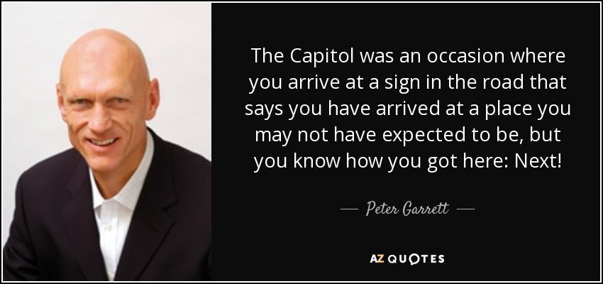 The Capitol was an occasion where you arrive at a sign in the road that says you have arrived at a place you may not have expected to be, but you know how you got here: Next! - Peter Garrett