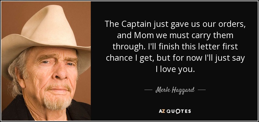 The Captain just gave us our orders, and Mom we must carry them through. I'll finish this letter first chance I get, but for now I'll just say I love you. - Merle Haggard