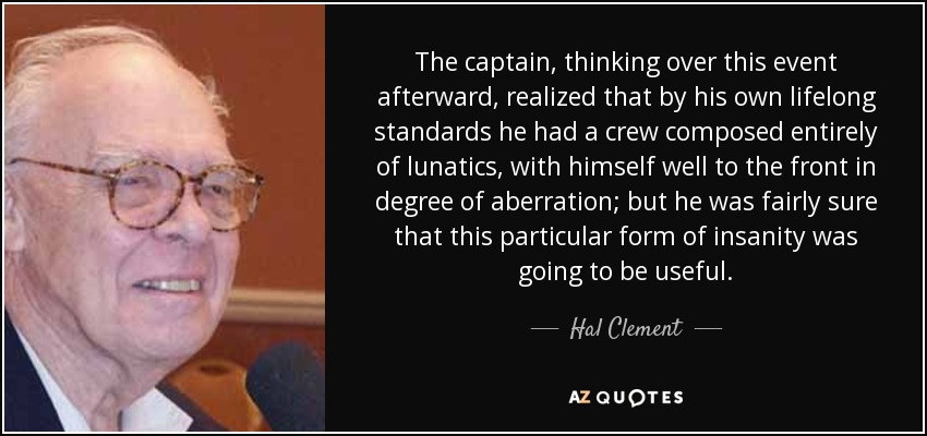 The captain, thinking over this event afterward, realized that by his own lifelong standards he had a crew composed entirely of lunatics, with himself well to the front in degree of aberration; but he was fairly sure that this particular form of insanity was going to be useful. - Hal Clement